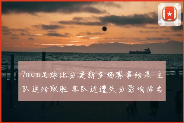 7mcm足球比分更新多场赛事结果 主队逆转取胜 客队连遭失分影响排名