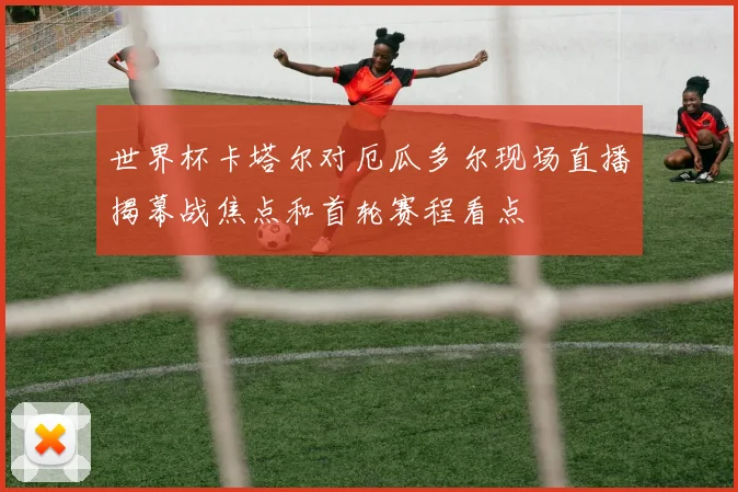 世界杯卡塔尔对厄瓜多尔现场直播揭幕战焦点和首轮赛程看点