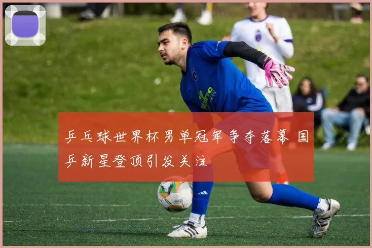 乒乓球世界杯男单冠军争夺落幕 国乒新星登顶引发关注