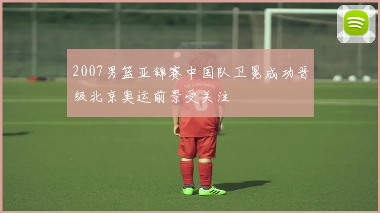 2007男篮亚锦赛中国队卫冕成功晋级北京奥运前景受关注