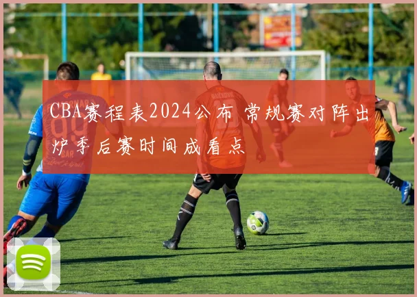 CBA赛程表2024公布 常规赛对阵出炉季后赛时间成看点