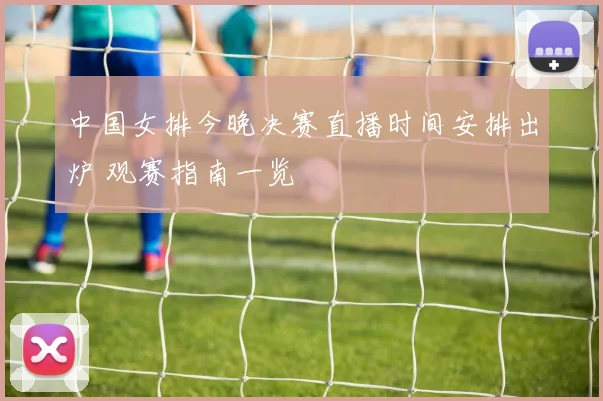 中国女排今晚决赛直播时间安排出炉 观赛指南一览
