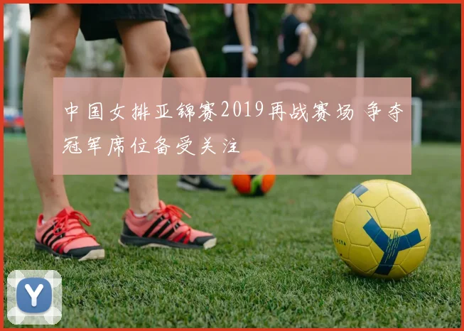 中国女排亚锦赛2019再战赛场 争夺冠军席位备受关注