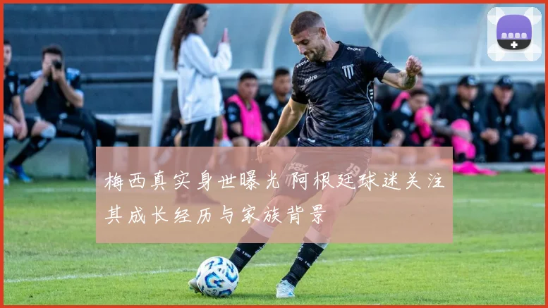 梅西真实身世曝光 阿根廷球迷关注其成长经历与家族背景