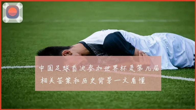 中国足球首次参加世界杯是第几届 相关答案和历史背景一文看懂