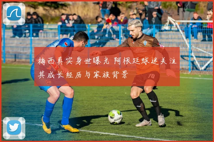 梅西真实身世曝光 阿根廷球迷关注其成长经历与家族背景