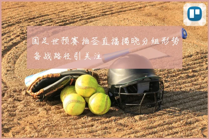 国足世预赛抽签直播揭晓分组形势 备战路径引关注