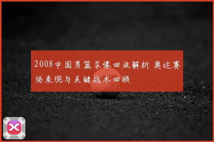 2008中国男篮录像回放解析 奥运赛场表现与关键战术回顾