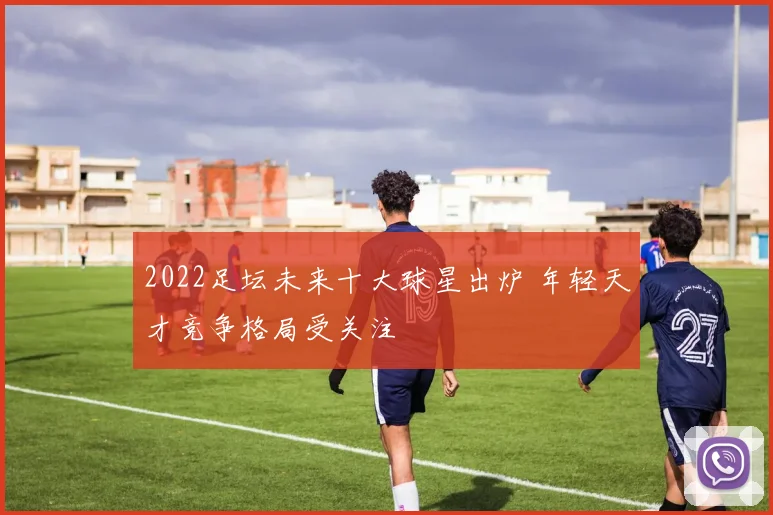 2022足坛未来十大球星出炉 年轻天才竞争格局受关注