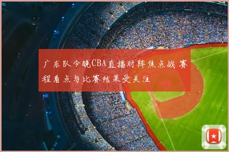 广东队今晚CBA直播对阵焦点战 赛程看点与比赛结果受关注