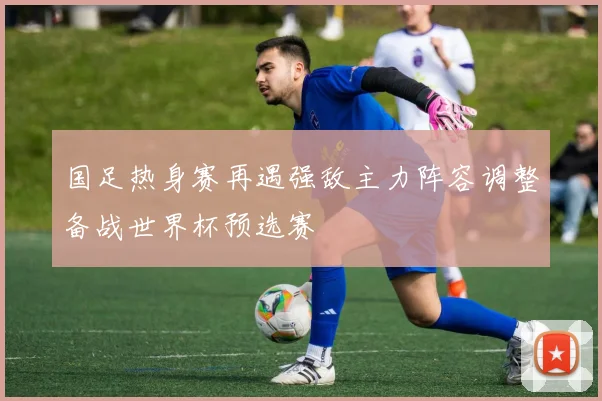 国足热身赛再遇强敌主力阵容调整备战世界杯预选赛