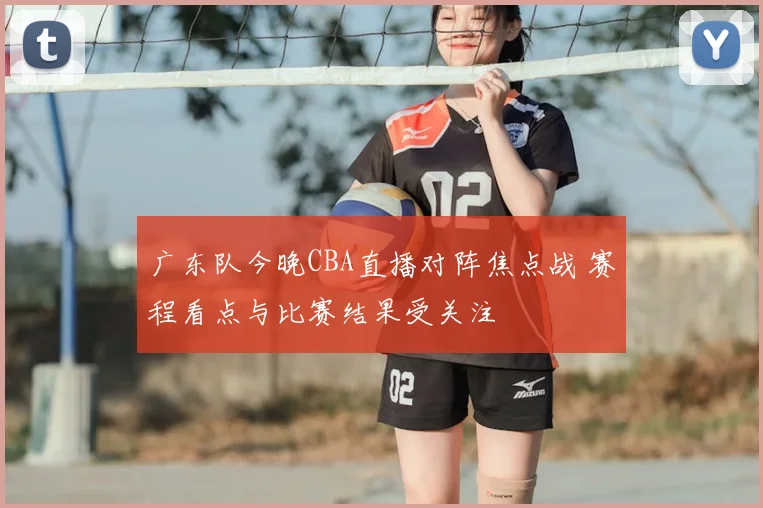广东队今晚CBA直播对阵焦点战 赛程看点与比赛结果受关注