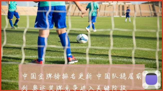 中国金牌榜排名更新 中国队稳居前列 奥运奖牌竞争进入关键阶段